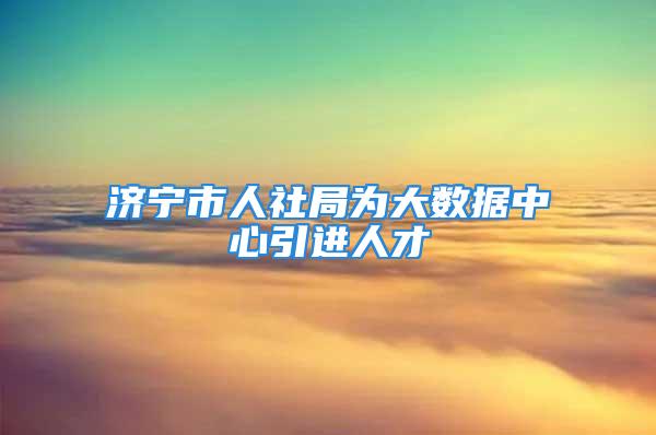 濟寧市人社局為大數(shù)據中心引進人才