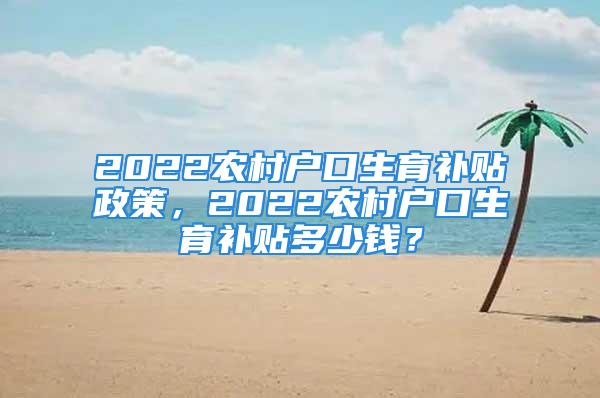 2022農(nóng)村戶口生育補貼政策，2022農(nóng)村戶口生育補貼多少錢？