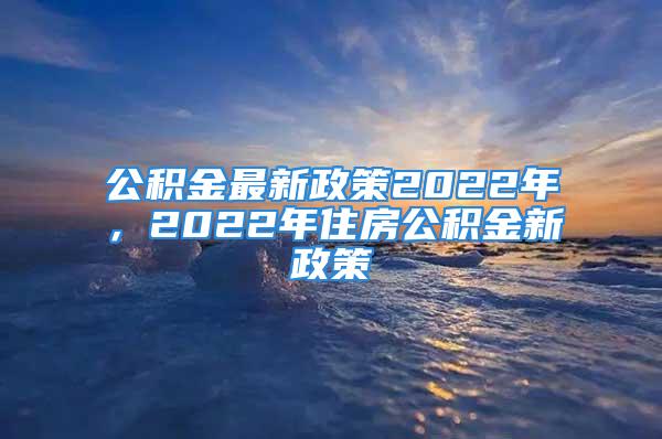 公積金最新政策2022年，2022年住房公積金新政策