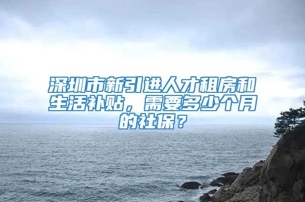 深圳市新引進人才租房和生活補貼，需要多少個月的社保？