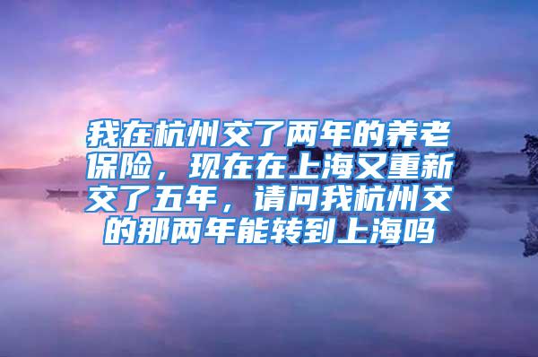 我在杭州交了兩年的養(yǎng)老保險，現(xiàn)在在上海又重新交了五年，請問我杭州交的那兩年能轉(zhuǎn)到上海嗎