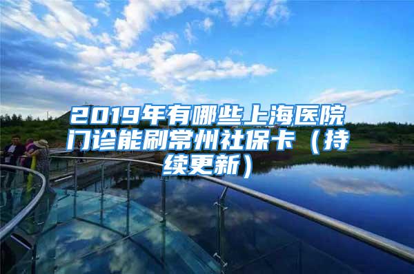 2019年有哪些上海醫(yī)院門診能刷常州社?？ǎǔ掷m(xù)更新）