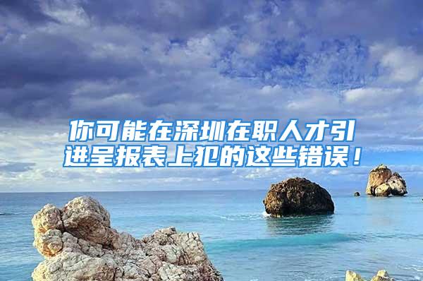 你可能在深圳在職人才引進(jìn)呈報(bào)表上犯的這些錯(cuò)誤！