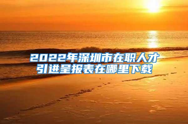 2022年深圳市在職人才引進呈報表在哪里下載