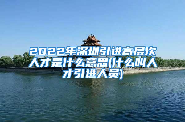 2022年深圳引進(jìn)高層次人才是什么意思(什么叫人才引進(jìn)人員)