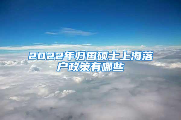 2022年歸國(guó)碩士上海落戶政策有哪些