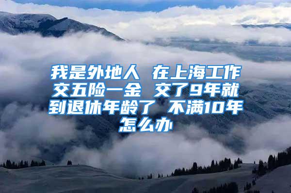 我是外地人 在上海工作交五險(xiǎn)一金 交了9年就到退休年齡了 不滿10年怎么辦