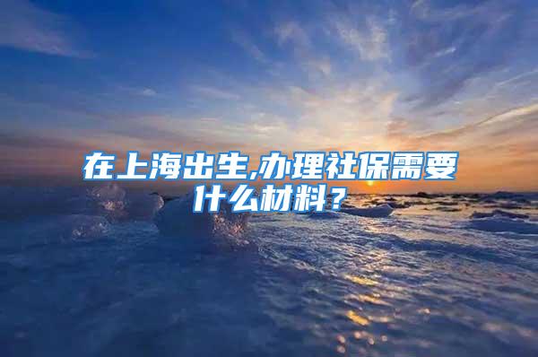 在上海出生,辦理社保需要什么材料？