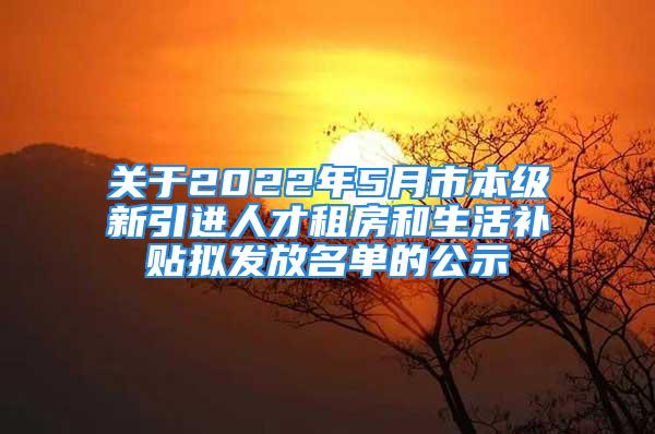 關于2022年5月市本級新引進人才租房和生活補貼擬發(fā)放名單的公示