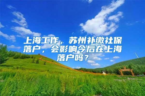 上海工作，蘇州補(bǔ)繳社保落戶，會影響今后在上海落戶嗎？