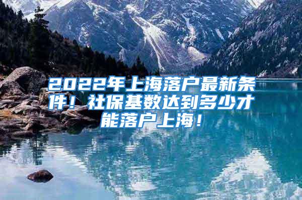 2022年上海落戶(hù)最新條件！社?；鶖?shù)達(dá)到多少才能落戶(hù)上海！