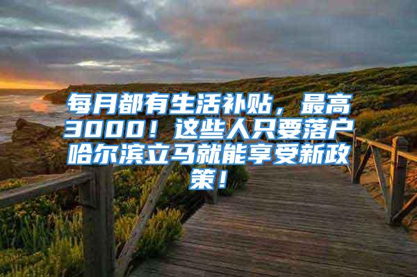 每月都有生活補(bǔ)貼，最高3000！這些人只要落戶哈爾濱立馬就能享受新政策！