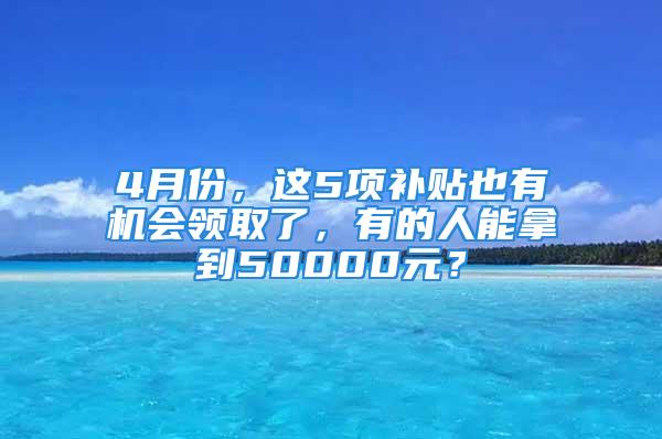 4月份，這5項補貼也有機會領(lǐng)取了，有的人能拿到50000元？