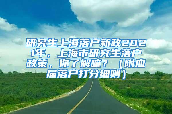 研究生上海落戶新政2021年，上海市研究生落戶政策，你了解嘛？（附應屆落戶打分細則）