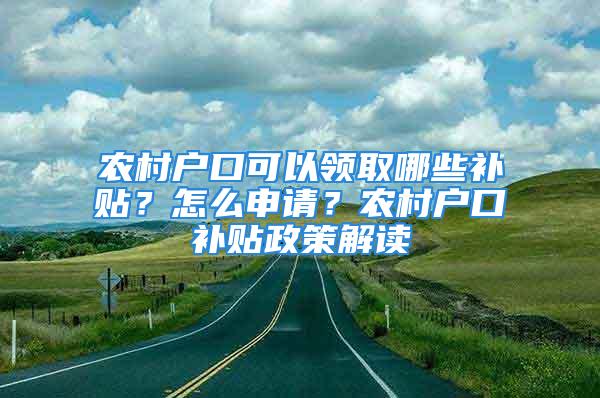 農(nóng)村戶口可以領(lǐng)取哪些補貼？怎么申請？農(nóng)村戶口補貼政策解讀