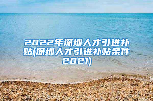 2022年深圳人才引進(jìn)補(bǔ)貼(深圳人才引進(jìn)補(bǔ)貼條件2021)