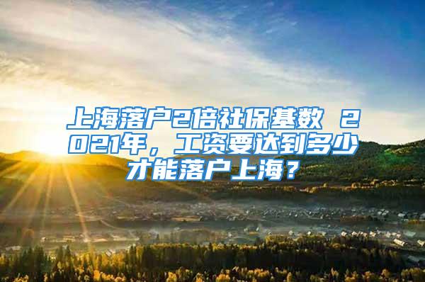 上海落戶2倍社?；鶖?shù) 2021年，工資要達到多少才能落戶上海？