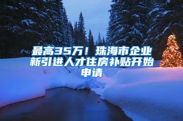 最高35萬！珠海市企業(yè)新引進(jìn)人才住房補(bǔ)貼開始申請