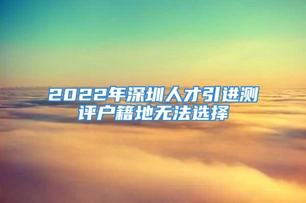 2022年深圳人才引進(jìn)測評戶籍地?zé)o法選擇