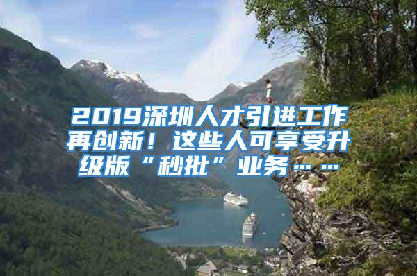 2019深圳人才引進工作再創(chuàng)新！這些人可享受升級版“秒批”業(yè)務……