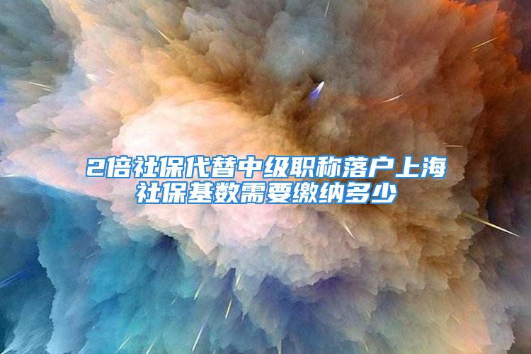 2倍社保代替中級(jí)職稱落戶上海社保基數(shù)需要繳納多少