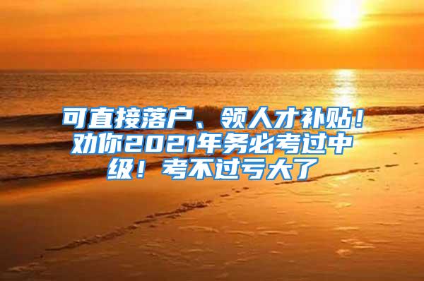 可直接落戶、領(lǐng)人才補(bǔ)貼！勸你2021年務(wù)必考過(guò)中級(jí)！考不過(guò)虧大了