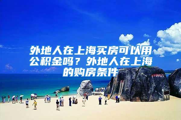 外地人在上海買房可以用公積金嗎？外地人在上海的購房條件