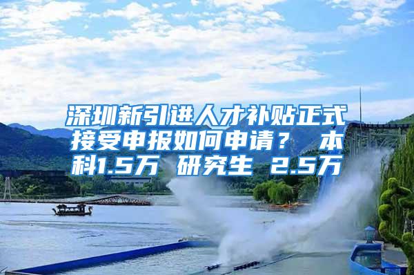 深圳新引進人才補貼正式接受申報如何申請？ 本科1.5萬 研究生 2.5萬