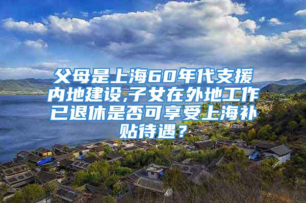 父母是上海60年代支援內(nèi)地建設(shè),子女在外地工作已退休是否可享受上海補貼待遇？