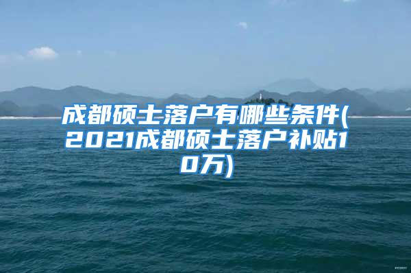 成都碩士落戶有哪些條件(2021成都碩士落戶補貼10萬)