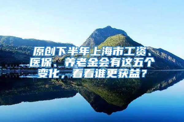 原創(chuàng)下半年上海市工資、醫(yī)保、養(yǎng)老金會有這五個(gè)變化，看看誰更獲益？