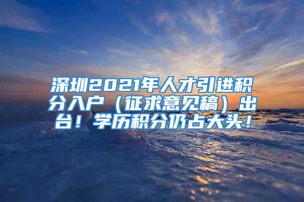 深圳2021年人才引進積分入戶（征求意見稿）出臺！學歷積分仍占大頭！