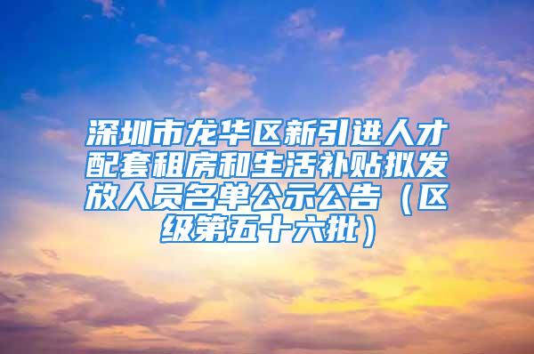 深圳市龍華區(qū)新引進(jìn)人才配套租房和生活補(bǔ)貼擬發(fā)放人員名單公示公告（區(qū)級(jí)第五十六批）