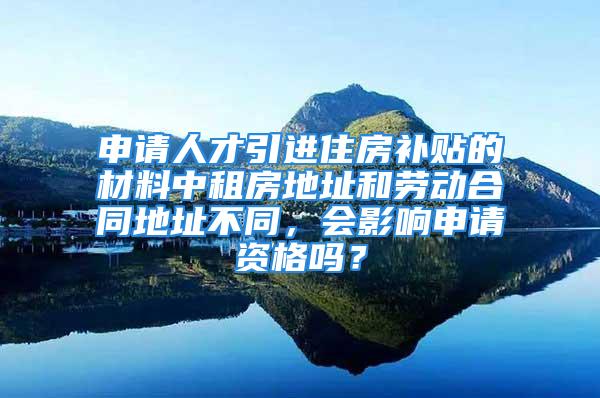 申請人才引進住房補貼的材料中租房地址和勞動合同地址不同，會影響申請資格嗎？