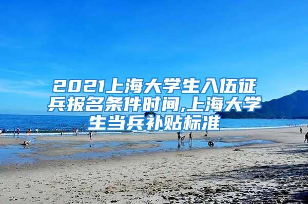 2021上海大學生入伍征兵報名條件時間,上海大學生當兵補貼標準