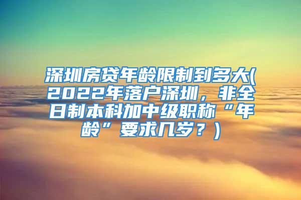 深圳房貸年齡限制到多大(2022年落戶深圳，非全日制本科加中級(jí)職稱(chēng)“年齡”要求幾歲？)