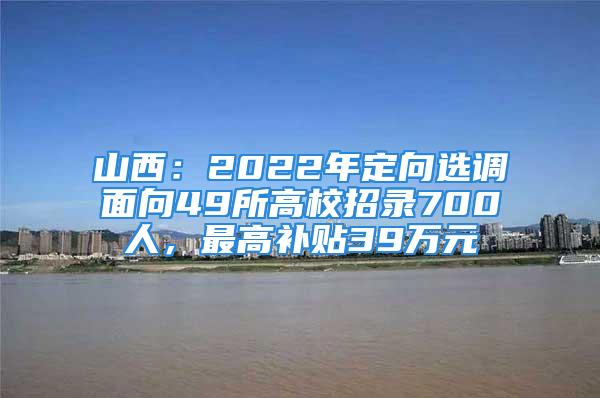 山西：2022年定向選調(diào)面向49所高校招錄700人，最高補貼39萬元