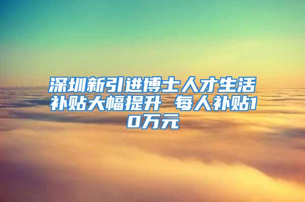 深圳新引進(jìn)博士人才生活補貼大幅提升 每人補貼10萬元