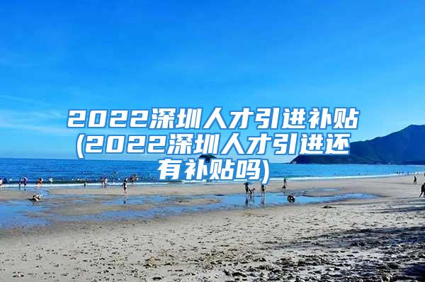 2022深圳人才引進(jìn)補(bǔ)貼(2022深圳人才引進(jìn)還有補(bǔ)貼嗎)