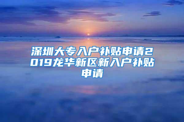 深圳大專入戶補貼申請2019龍華新區(qū)新入戶補貼申請