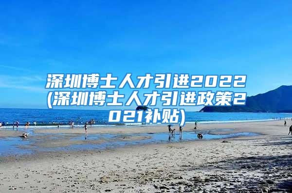 深圳博士人才引進(jìn)2022(深圳博士人才引進(jìn)政策2021補貼)