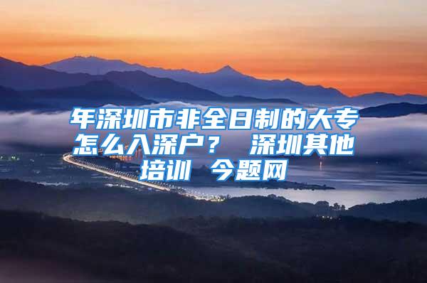 年深圳市非全日制的大專怎么入深戶？ 深圳其他培訓 今題網(wǎng)