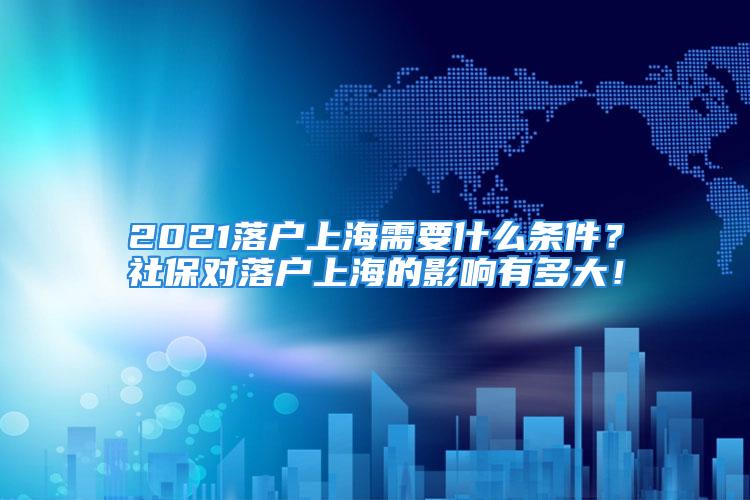 2021落戶上海需要什么條件？社保對落戶上海的影響有多大！