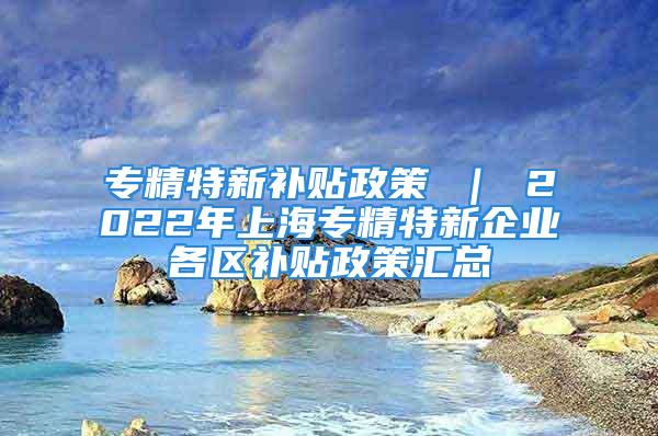 專精特新補貼政策 ｜ 2022年上海專精特新企業(yè)各區(qū)補貼政策匯總