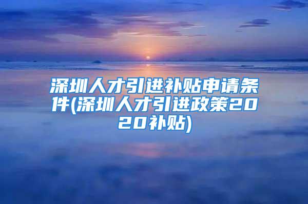 深圳人才引進補貼申請條件(深圳人才引進政策2020補貼)