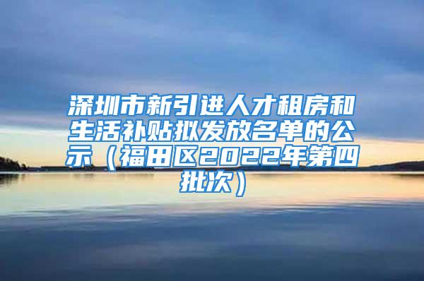 深圳市新引進(jìn)人才租房和生活補(bǔ)貼擬發(fā)放名單的公示（福田區(qū)2022年第四批次）