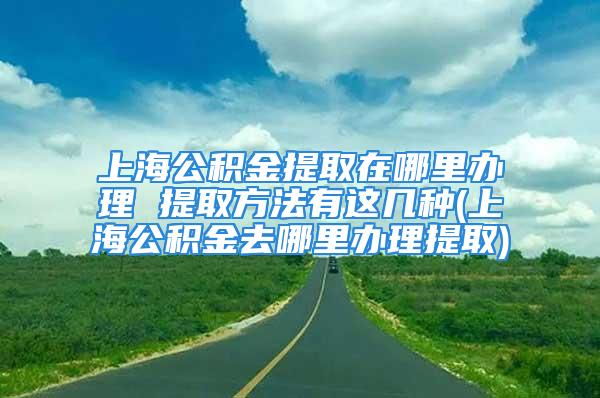 上海公積金提取在哪里辦理 提取方法有這幾種(上海公積金去哪里辦理提取)