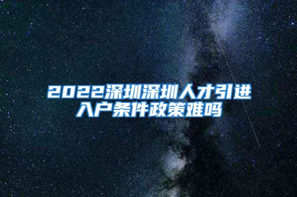 2022深圳深圳人才引進入戶條件政策難嗎