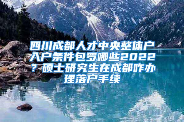 四川成都人才中央整體戶(hù)入戶(hù)條件包羅哪些2022？碩士研究生在成都咋辦理落戶(hù)手續(xù)