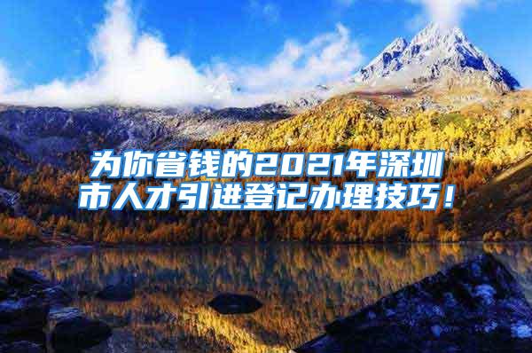 為你省錢的2021年深圳市人才引進(jìn)登記辦理技巧！